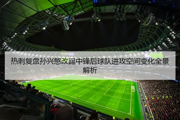 热刺复盘孙兴慜改踢中锋后球队进攻空间变化全景解析