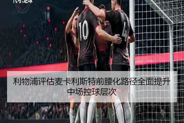 利物浦评估麦卡利斯特前腰化路径全面提升中场控球层次