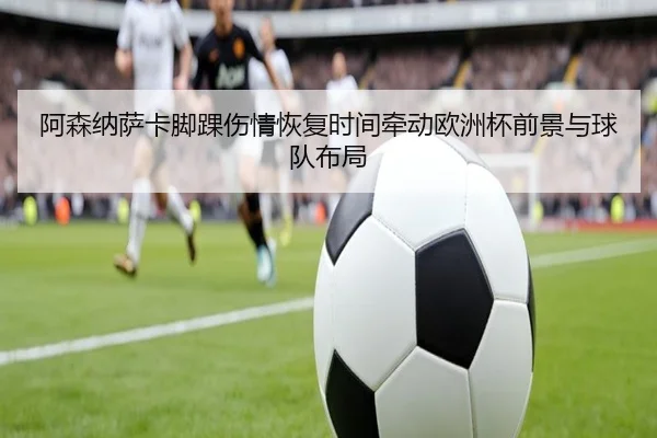 阿森纳萨卡脚踝伤情恢复时间牵动欧洲杯前景与球队布局